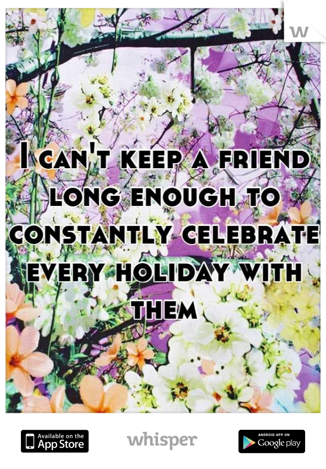 I can't keep a friend long enough to constantly celebrate every holiday with them