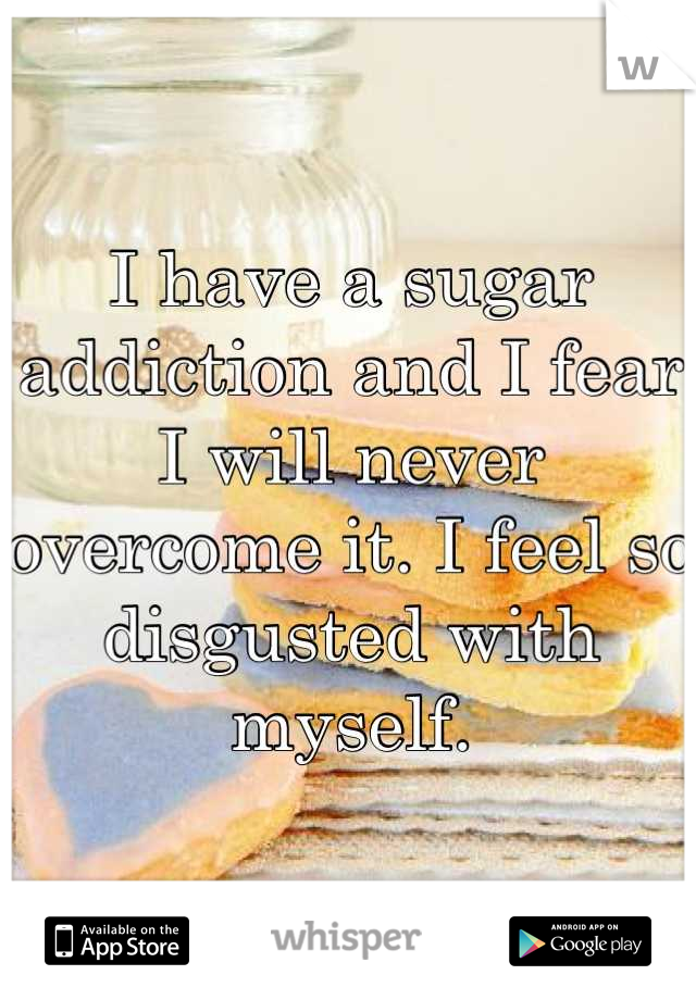 I have a sugar addiction and I fear I will never overcome it. I feel so disgusted with myself.