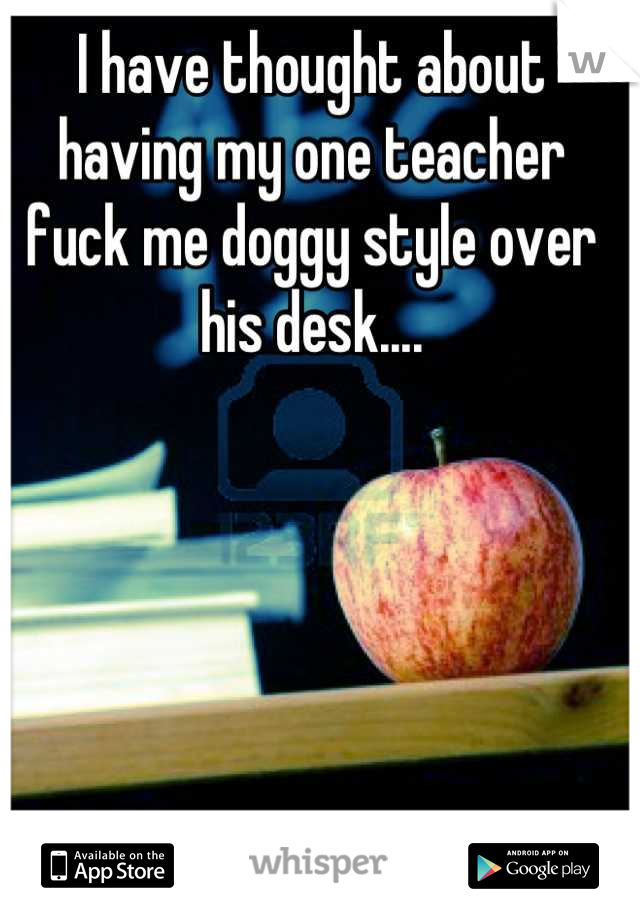 I have thought about having my one teacher fuck me doggy style over his desk....