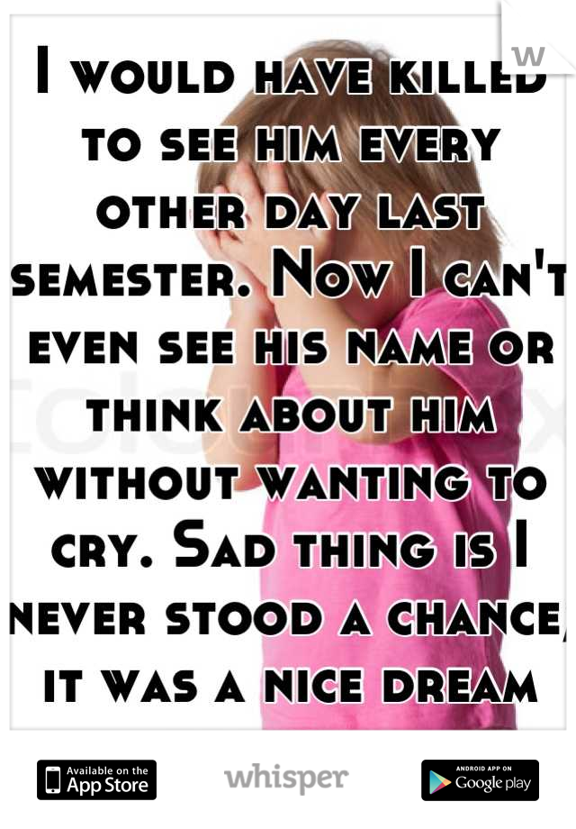 I would have killed to see him every other day last semester. Now I can't even see his name or think about him without wanting to cry. Sad thing is I never stood a chance; it was a nice dream though...