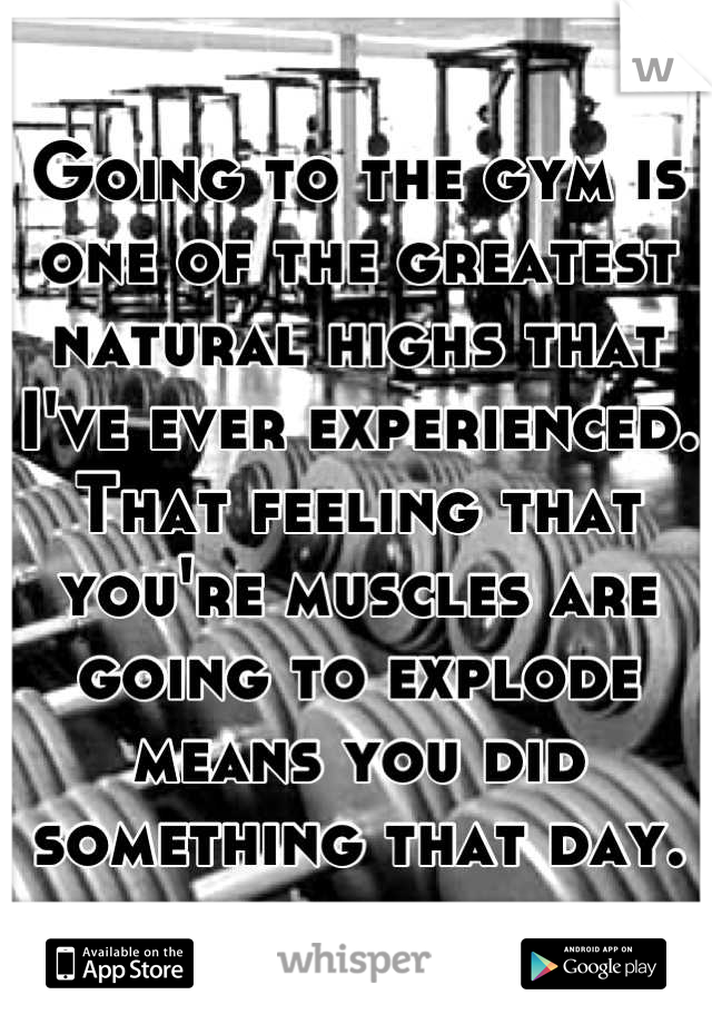 Going to the gym is one of the greatest natural highs that I've ever experienced. That feeling that you're muscles are going to explode means you did something that day.