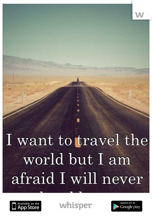 I want to travel the world but I am afraid I will never be able to.
