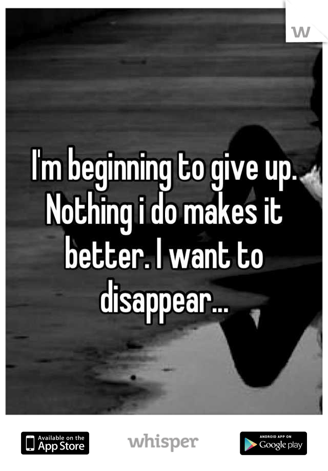 I'm beginning to give up. Nothing i do makes it better. I want to disappear...