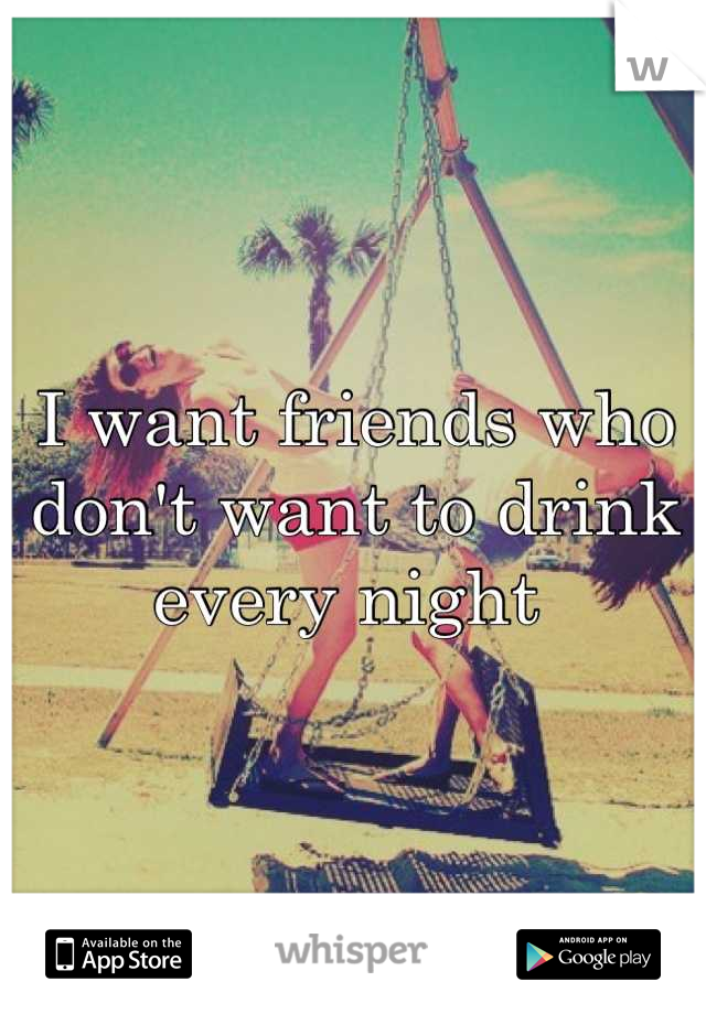I want friends who don't want to drink every night 