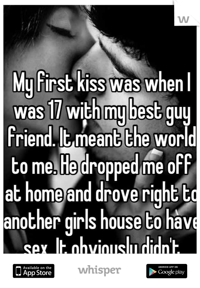 My first kiss was when I was 17 with my best guy friend. It meant the world to me. He dropped me off at home and drove right to another girls house to have sex. It obviously didn't mean a thing to him.