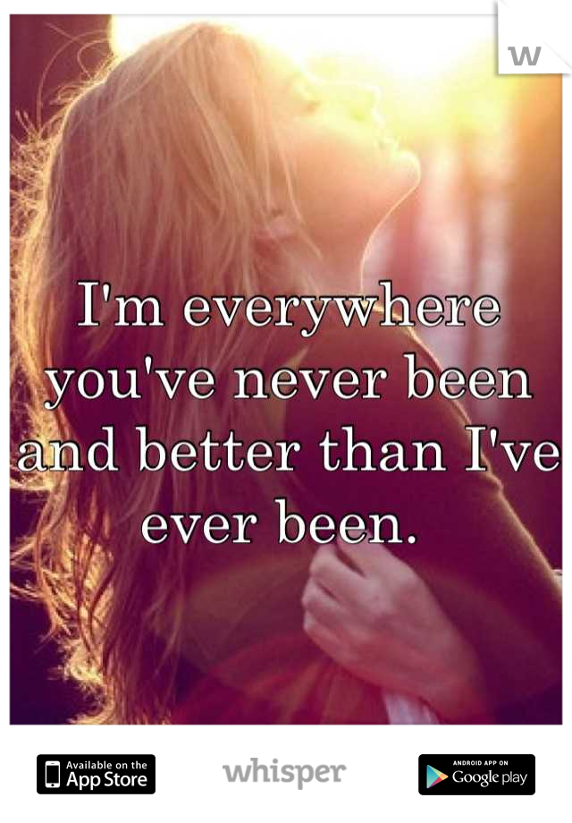 I'm everywhere you've never been and better than I've ever been. 