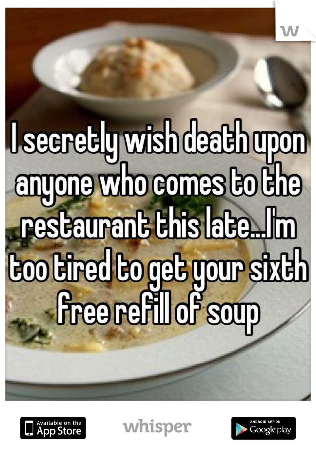 I secretly wish death upon anyone who comes to the restaurant this late...I'm too tired to get your sixth free refill of soup