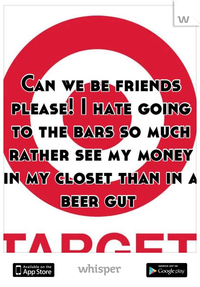 Can we be friends please! I hate going to the bars so much rather see my money in my closet than in a beer gut 