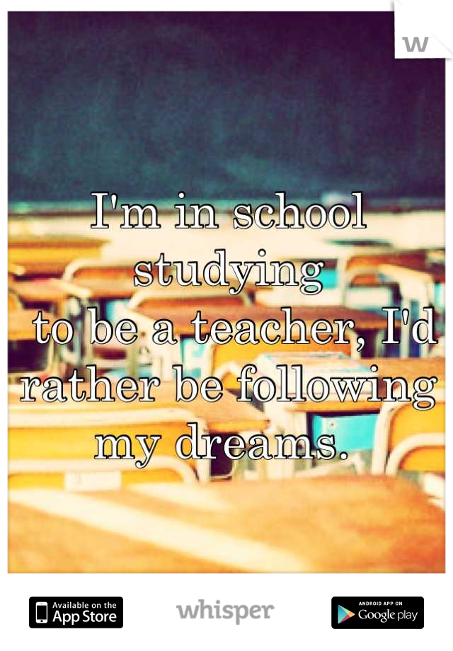 I'm in school studying
 to be a teacher, I'd 
rather be following 
my dreams. 