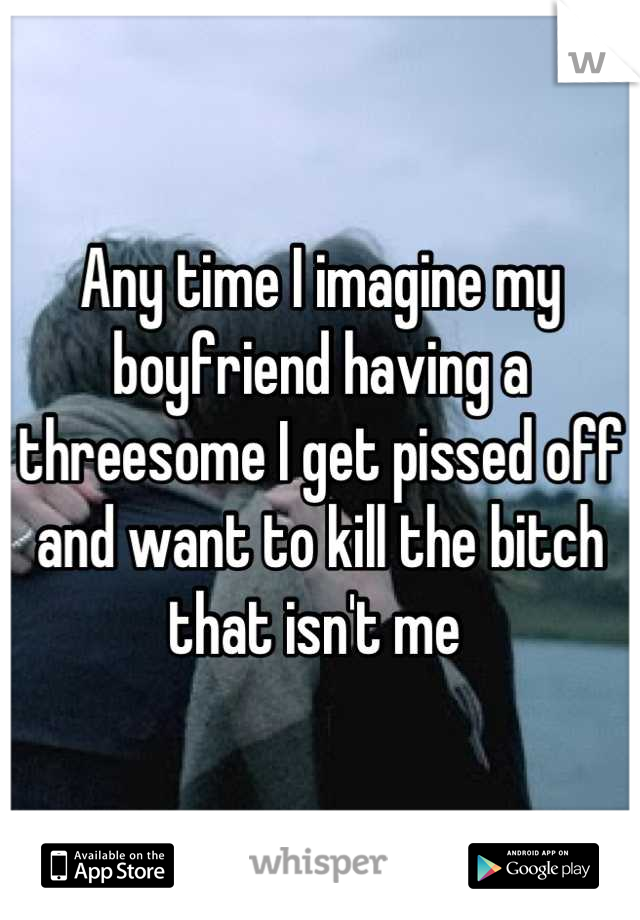 Any time I imagine my boyfriend having a threesome I get pissed off and want to kill the bitch that isn't me 