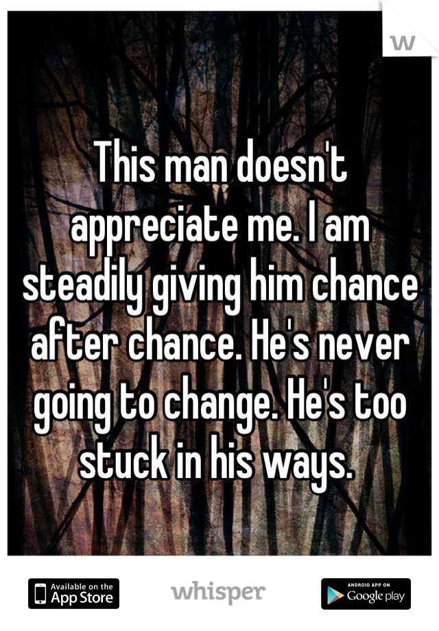 This man doesn't appreciate me. I am steadily giving him chance after chance. He's never going to change. He's too stuck in his ways. 