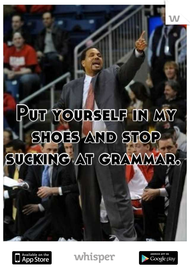 Put yourself in my shoes and stop sucking at grammar. 