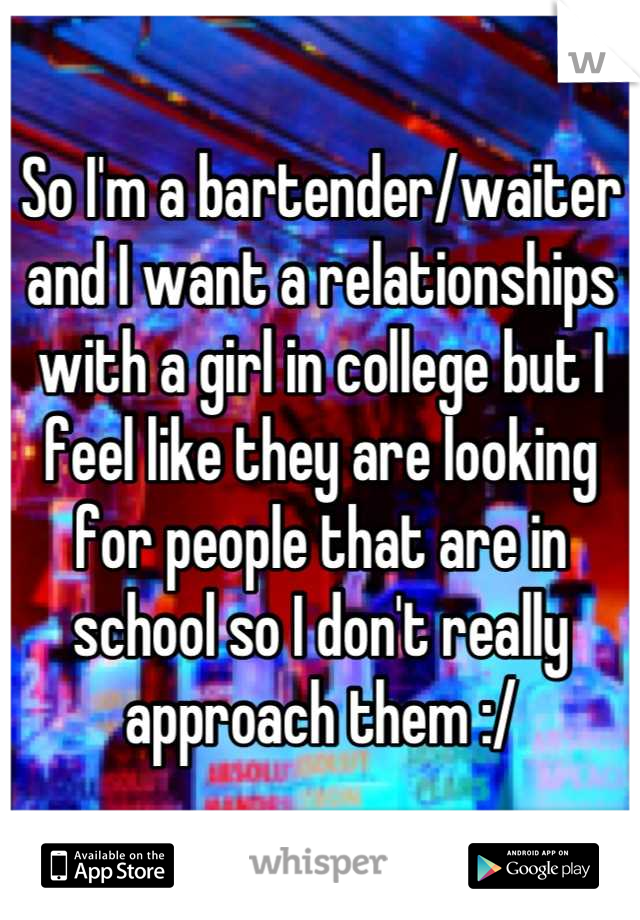 So I'm a bartender/waiter and I want a relationships with a girl in college but I feel like they are looking for people that are in school so I don't really approach them :/