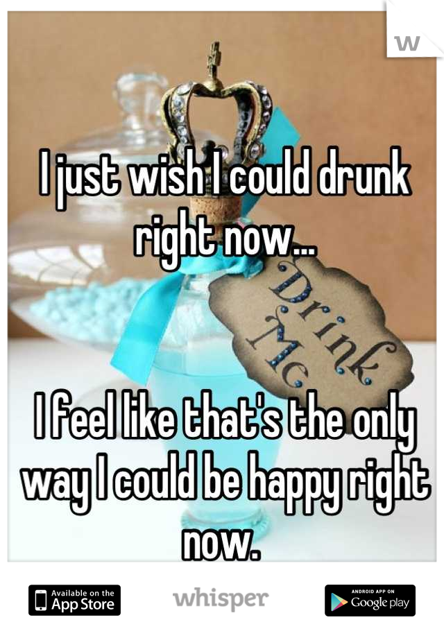 I just wish I could drunk right now...


I feel like that's the only way I could be happy right now. 