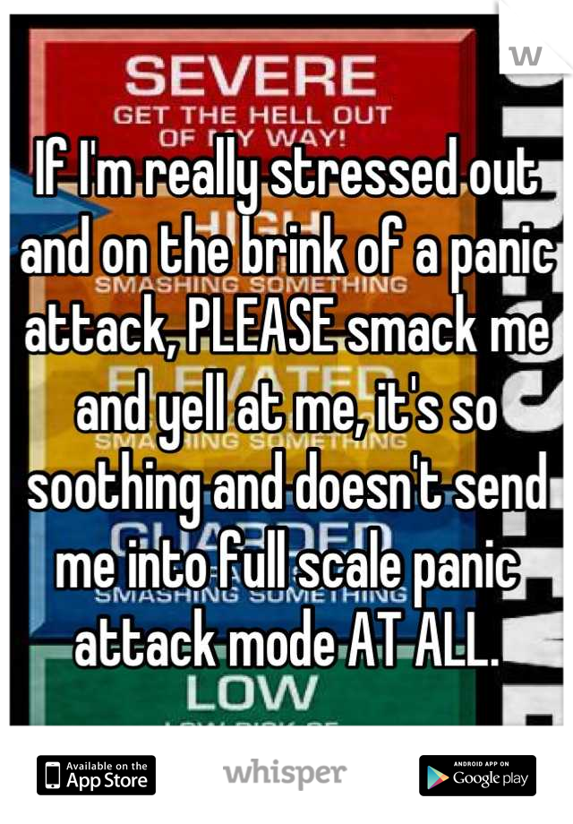 If I'm really stressed out and on the brink of a panic attack, PLEASE smack me and yell at me, it's so soothing and doesn't send me into full scale panic attack mode AT ALL.