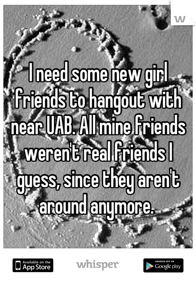 I need some new girl friends to hangout with near UAB. All mine friends weren't real friends I guess, since they aren't  around anymore. 