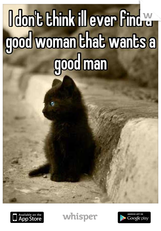 I don't think ill ever find a good woman that wants a good man