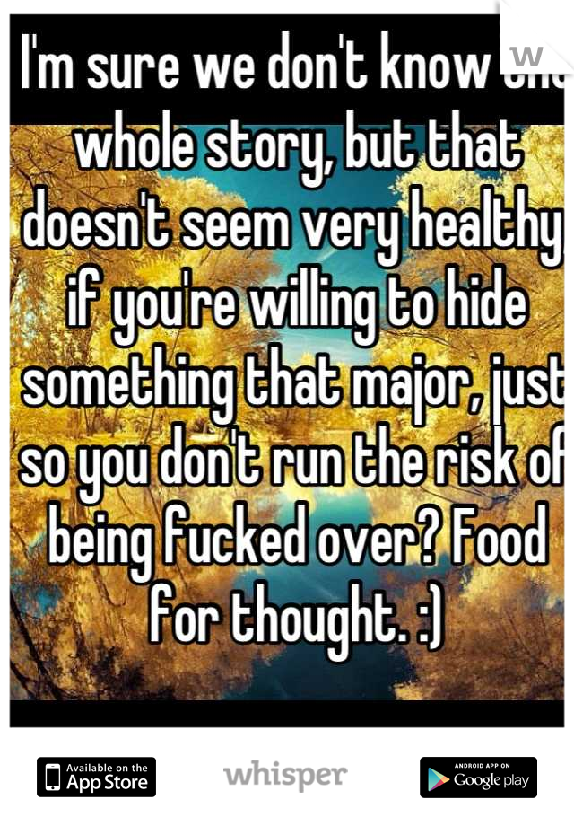 I'm sure we don't know the whole story, but that doesn't seem very healthy, if you're willing to hide something that major, just so you don't run the risk of being fucked over? Food for thought. :)