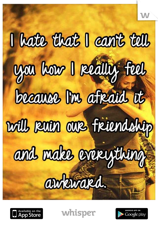 I hate that I can't tell you how I really feel because I'm afraid it will ruin our friendship and make everything awkward. 