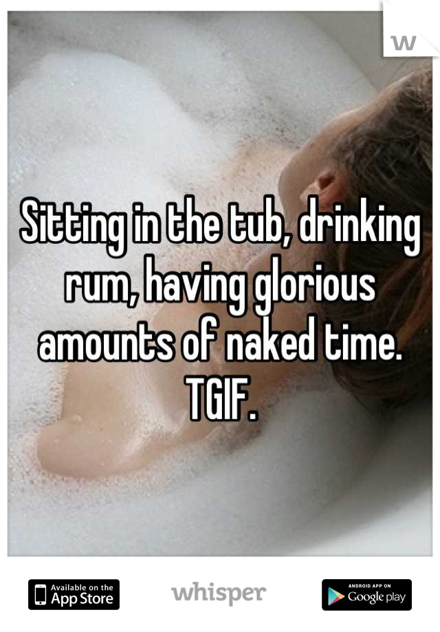 Sitting in the tub, drinking rum, having glorious amounts of naked time.  TGIF.