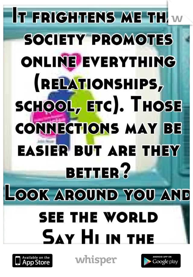 It frightens me that society promotes online everything (relationships, school, etc). Those connections may be easier but are they better?
Look around you and see the world
Say Hi in the hallway, smile