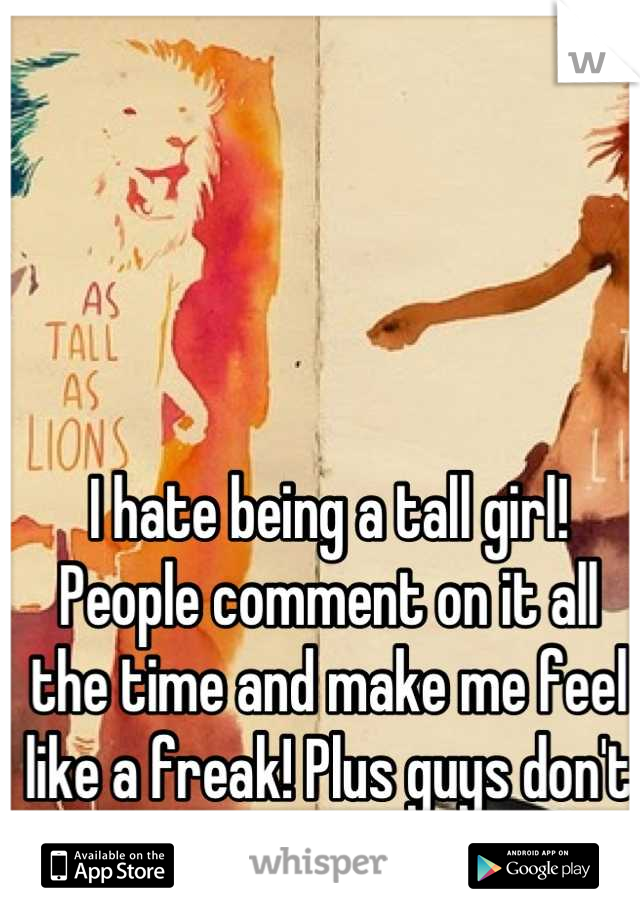 I hate being a tall girl! People comment on it all the time and make me feel like a freak! Plus guys don't like girls taller than them 