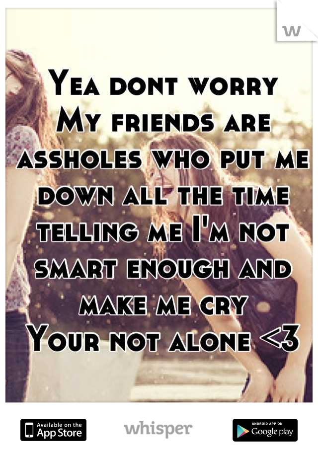 Yea dont worry
My friends are assholes who put me down all the time telling me I'm not smart enough and make me cry
Your not alone <3