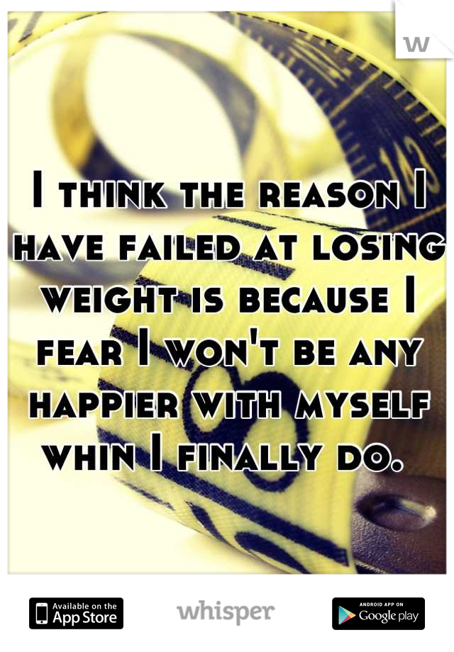 I think the reason I have failed at losing weight is because I fear I won't be any happier with myself whin I finally do. 