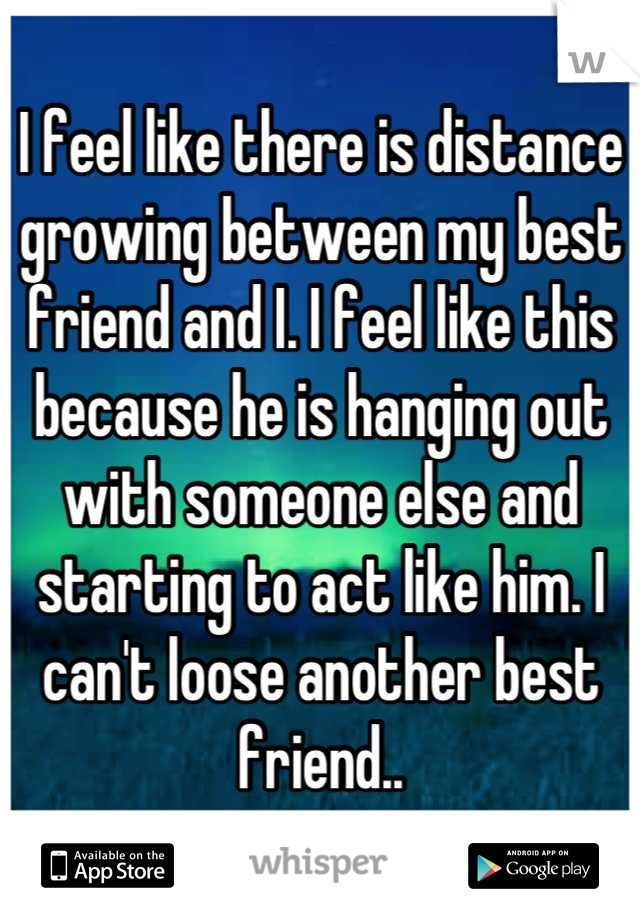 I feel like there is distance growing between my best friend and I. I feel like this because he is hanging out with someone else and starting to act like him. I can't loose another best friend..