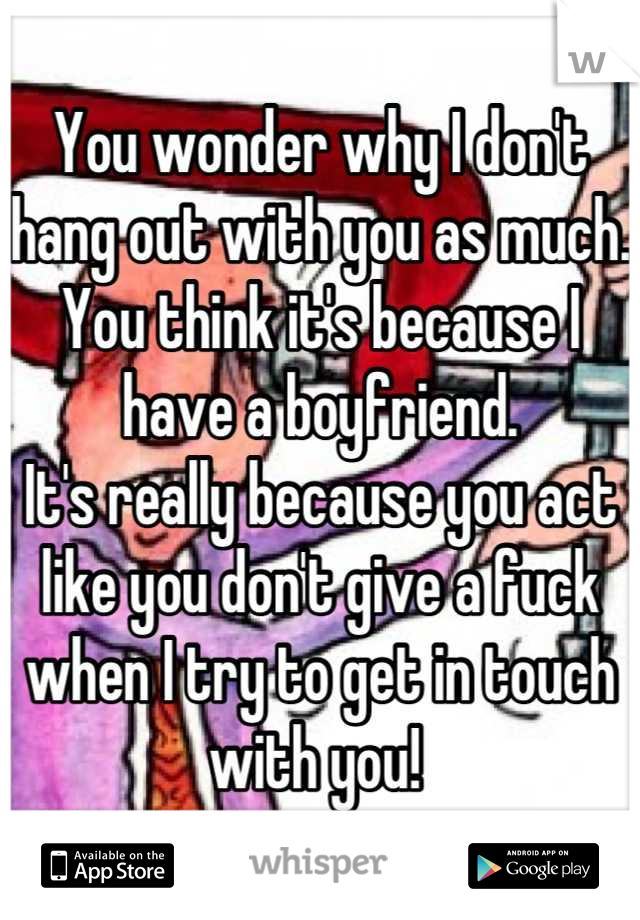 You wonder why I don't hang out with you as much. You think it's because I have a boyfriend.
It's really because you act like you don't give a fuck when I try to get in touch with you! 