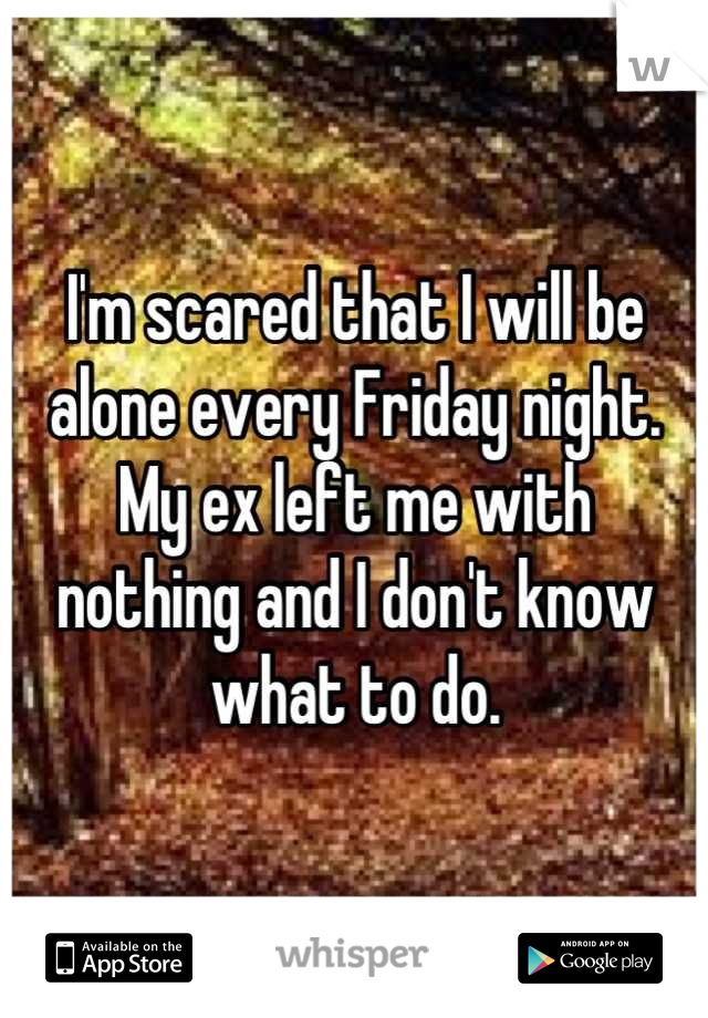 I'm scared that I will be alone every Friday night. My ex left me with 
nothing and I don't know what to do.