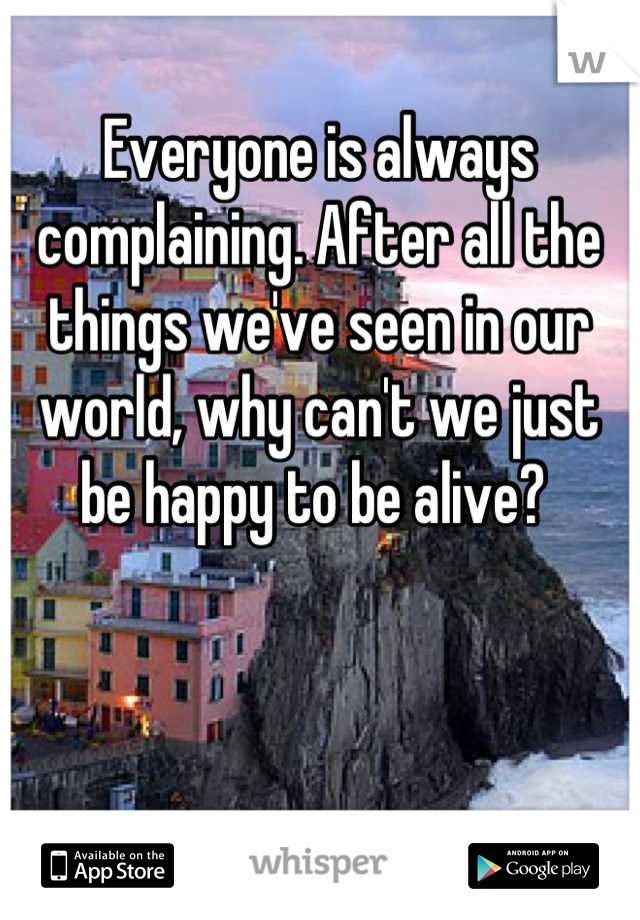 Everyone is always complaining. After all the things we've seen in our world, why can't we just be happy to be alive? 