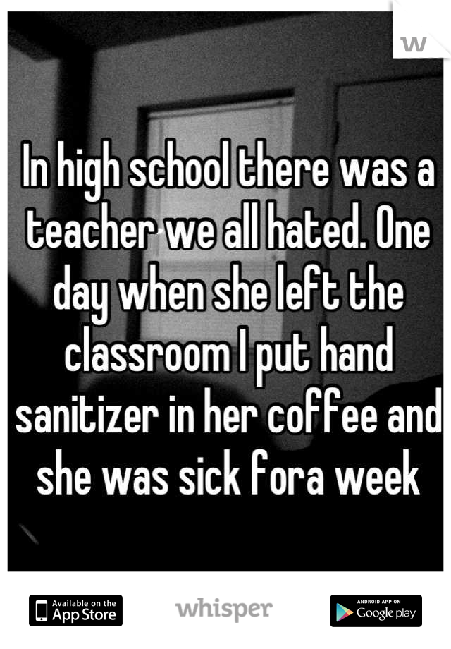 In high school there was a teacher we all hated. One day when she left the classroom I put hand sanitizer in her coffee and she was sick fora week