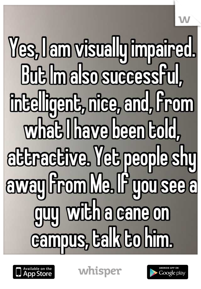 Yes, I am visually impaired. But Im also successful, intelligent, nice, and, from what I have been told, attractive. Yet people shy away from Me. If you see a guy  with a cane on  campus, talk to him.