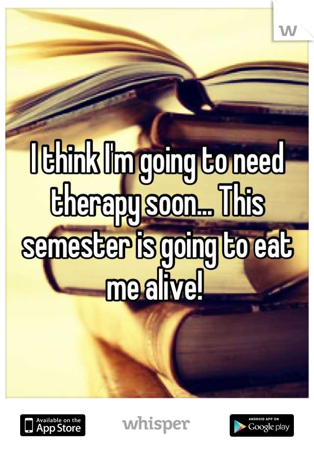 I think I'm going to need therapy soon... This semester is going to eat me alive! 