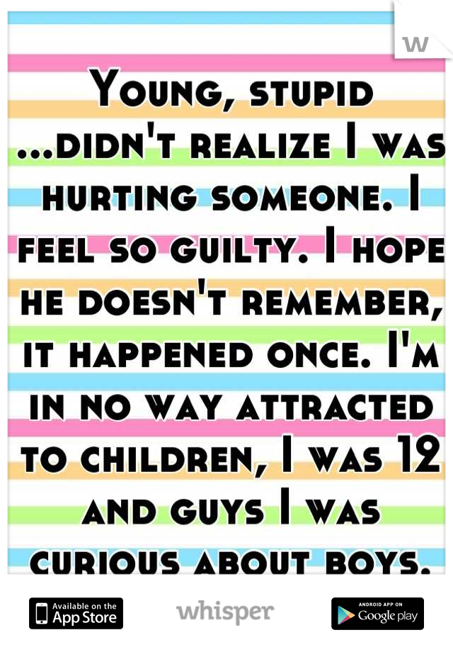 Young, stupid ...didn't realize I was hurting someone. I feel so guilty. I hope he doesn't remember, it happened once. I'm in no way attracted to children, I was 12 and guys I was curious about boys.