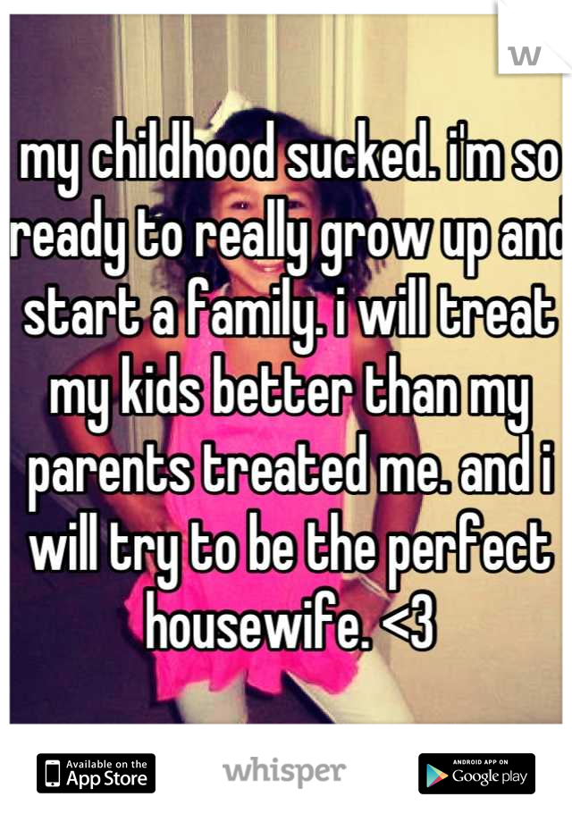 my childhood sucked. i'm so ready to really grow up and start a family. i will treat my kids better than my parents treated me. and i will try to be the perfect housewife. <3