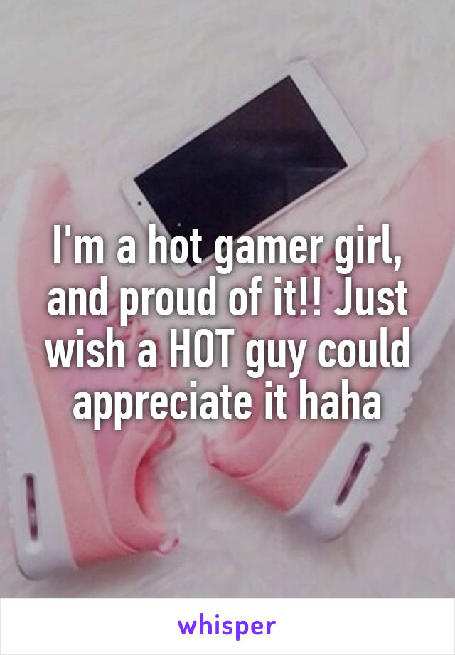 I'm a hot gamer girl, and proud of it!! Just wish a HOT guy could appreciate it haha