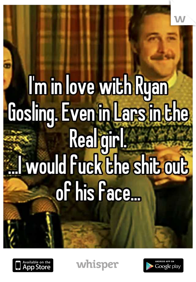 I'm in love with Ryan Gosling. Even in Lars in the Real girl. 
...I would fuck the shit out of his face...