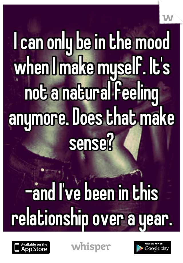 I can only be in the mood when I make myself. It's not a natural feeling anymore. Does that make sense?

-and I've been in this relationship over a year.