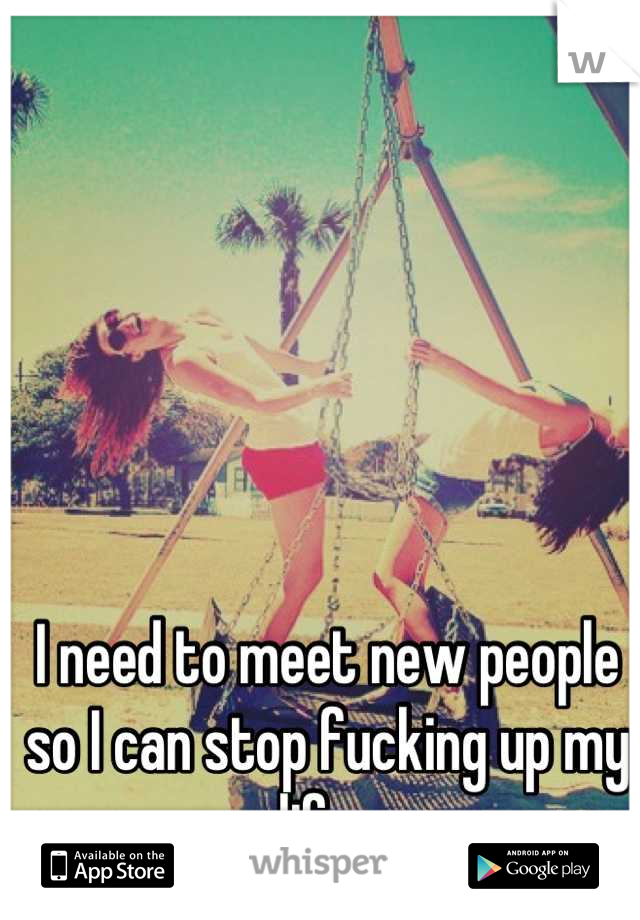 I need to meet new people so I can stop fucking up my life. 