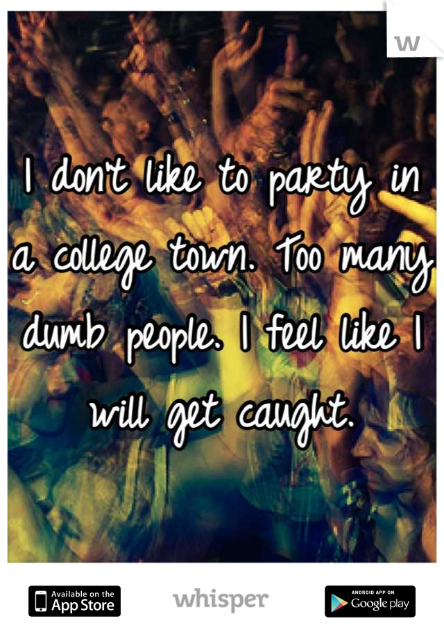 I don't like to party in a college town. Too many dumb people. I feel like I will get caught.