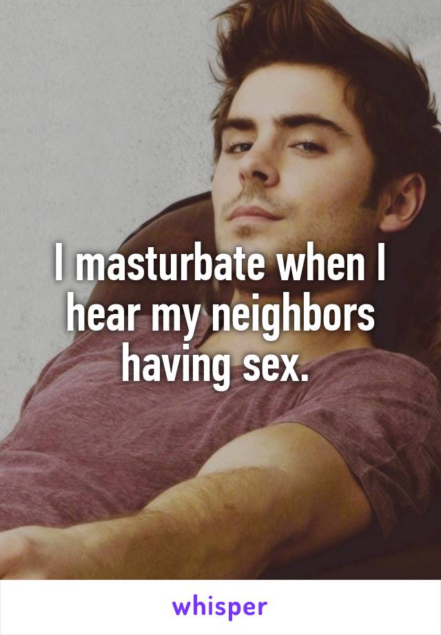 I masturbate when I hear my neighbors having sex. 