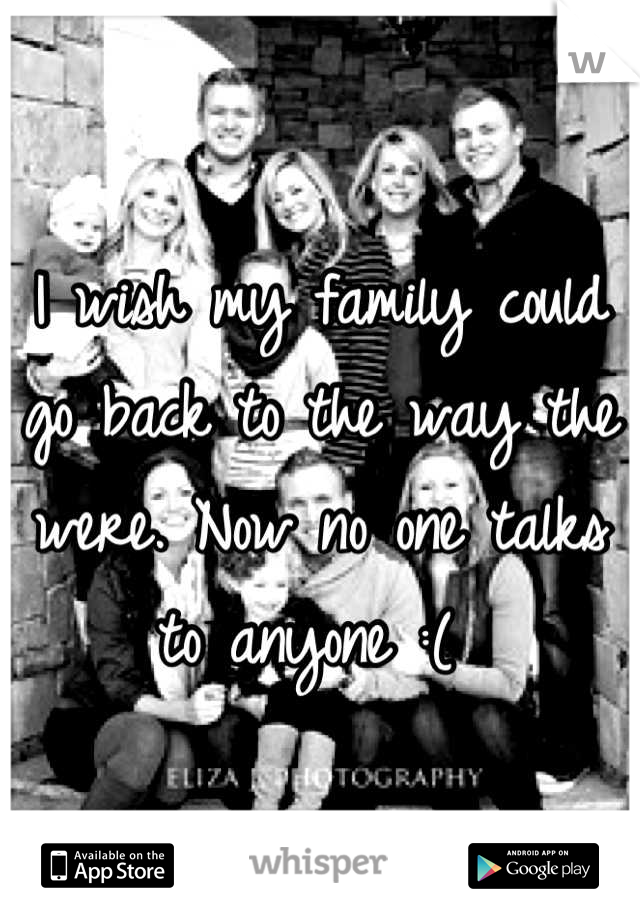 I wish my family could go back to the way the were. Now no one talks to anyone :( 