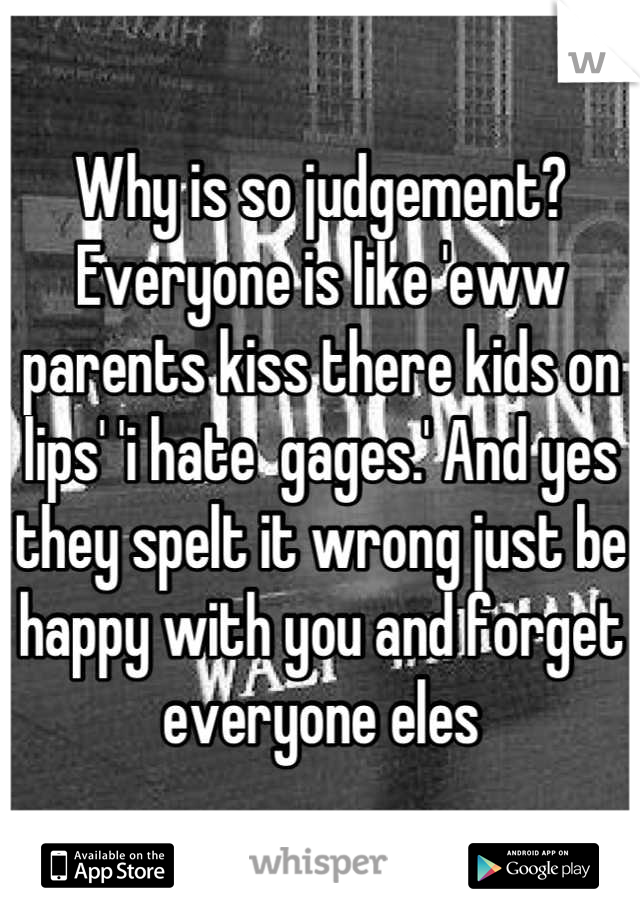 Why is so judgement? Everyone is like 'eww parents kiss there kids on lips' 'i hate  gages.' And yes they spelt it wrong just be happy with you and forget everyone eles