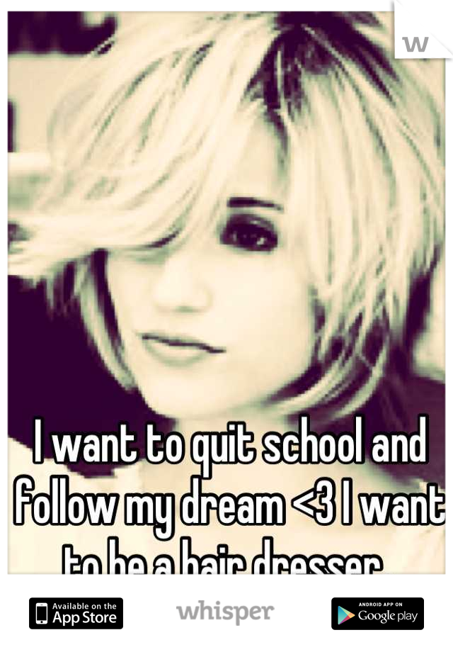 I want to quit school and follow my dream <3 I want to be a hair dresser. 