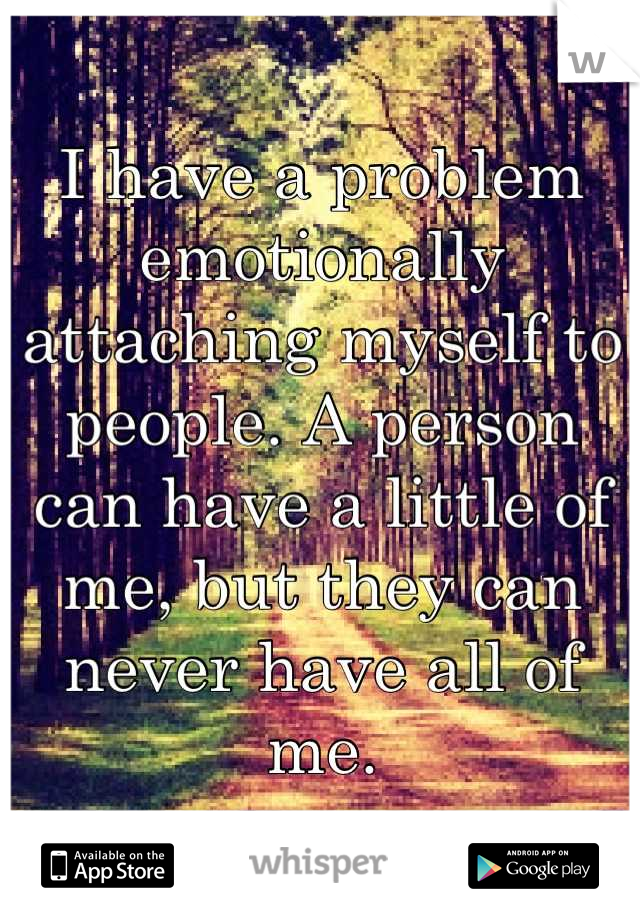 I have a problem emotionally attaching myself to people. A person can have a little of me, but they can never have all of me.