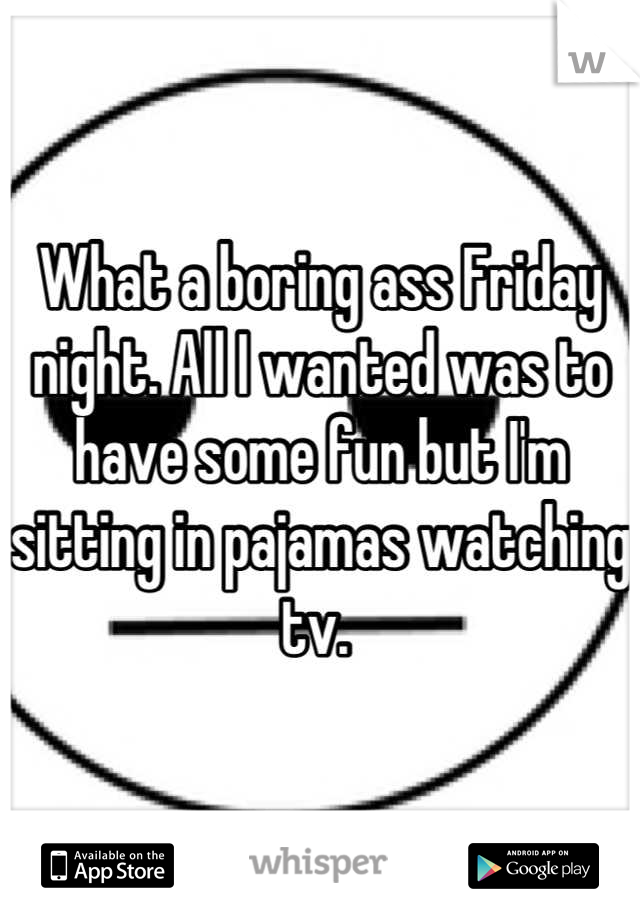 What a boring ass Friday night. All I wanted was to have some fun but I'm sitting in pajamas watching tv. 