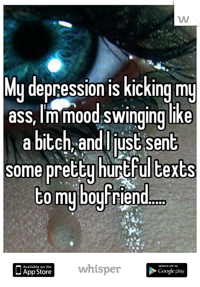My depression is kicking my ass, I'm mood swinging like a bitch, and I just sent some pretty hurtful texts to my boyfriend.....