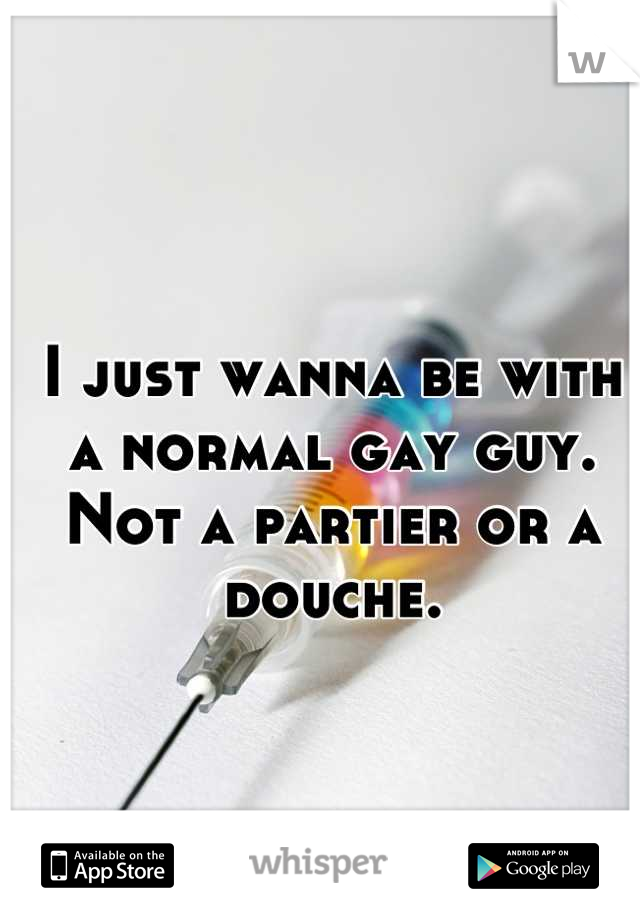 I just wanna be with a normal gay guy. Not a partier or a douche.